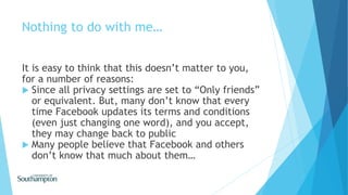 Nothing to do with me…
It is easy to think that this doesn’t matter to you,
for a number of reasons:
 Since all privacy settings are set to “Only friends”
or equivalent. But, many don’t know that every
time Facebook updates its terms and conditions
(even just changing one word), and you accept,
they may change back to public
 Many people believe that Facebook and others
don’t know that much about them…
 