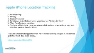 Apple iPhone Location Tracking
1. Go To Settings
2. Privacy
3. Location Services
4. Scroll down to the Bottom where you should see “System Services”
5. Then Press Frequent Locations
6. You have a history now come up…you can click on them to see visits, a map, and
the time spent at these locations!
This data is not sent to Apple however, we’re merely showing you just so you can see
quite how much data exists on you.
https://youtu.be/hZiuUg3I74M
 