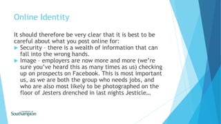 Online Identity
It should therefore be very clear that it is best to be
careful about what you post online for:
 Security – there is a wealth of information that can
fall into the wrong hands.
 Image – employers are now more and more (we’re
sure you’ve heard this as many times as us) checking
up on prospects on Facebook. This is most important
us, as we are both the group who needs jobs, and
who are also most likely to be photographed on the
floor of Jesters drenched in last nights Jesticle…
 