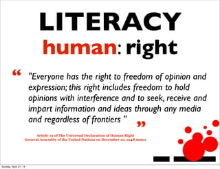 LITERACY
human: right
"Everyone has the right to freedom of opinion and
expression; this right includes freedom to hold
opinions with interference and to seek, receive and
impart information and ideas through any media
and regardless of frontiers "
Article 19 of The Universal Declaration of Human Right
General Assembly of the United Nations on December 10, 1948 states
“
”
Sunday, April 27, 14
 