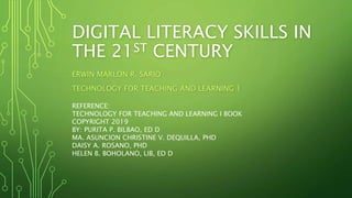 DIGITAL LITERACY SKILLS IN
THE 21ST CENTURY
ERWIN MARLON R. SARIO
TECHNOLOGY FOR TEACHING AND LEARNING 1
REFERENCE:
TECHNOLOGY FOR TEACHING AND LEARNING I BOOK
COPYRIGHT 2019
BY: PURITA P. BILBAO, ED D
MA. ASUNCION CHRISTINE V. DEQUILLA, PHD
DAISY A. ROSANO, PHD
HELEN B. BOHOLANO, LIB, ED D
 