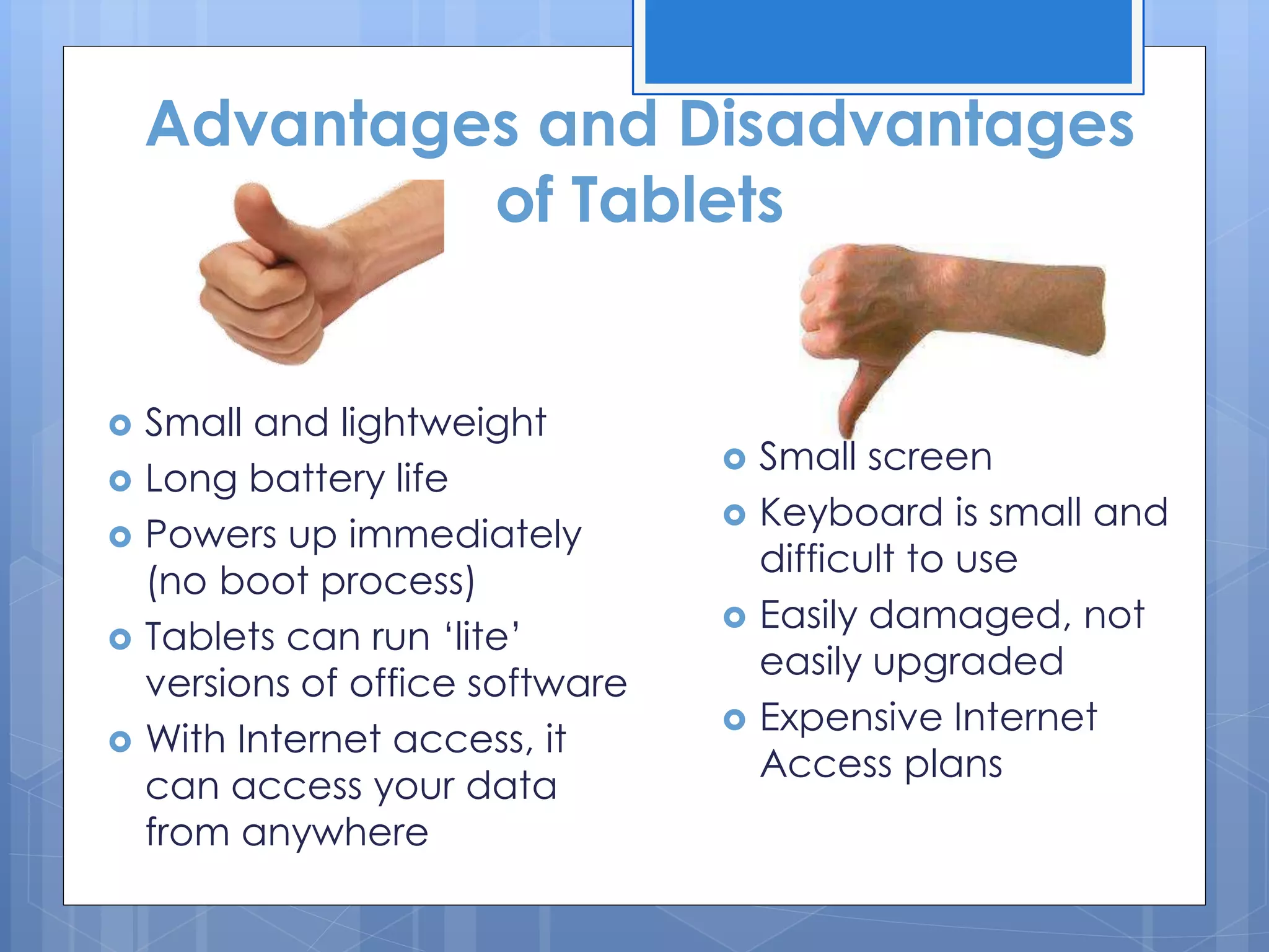Advantages and Disadvantages
of Tablets
 Small and lightweight
 Long battery life
 Powers up immediately
(no boot process)
 Tablets can run ‘lite’
versions of office software
 With Internet access, it
can access your data
from anywhere
 Small screen
 Keyboard is small and
difficult to use
 Easily damaged, not
easily upgraded
 Expensive Internet
Access plans
 