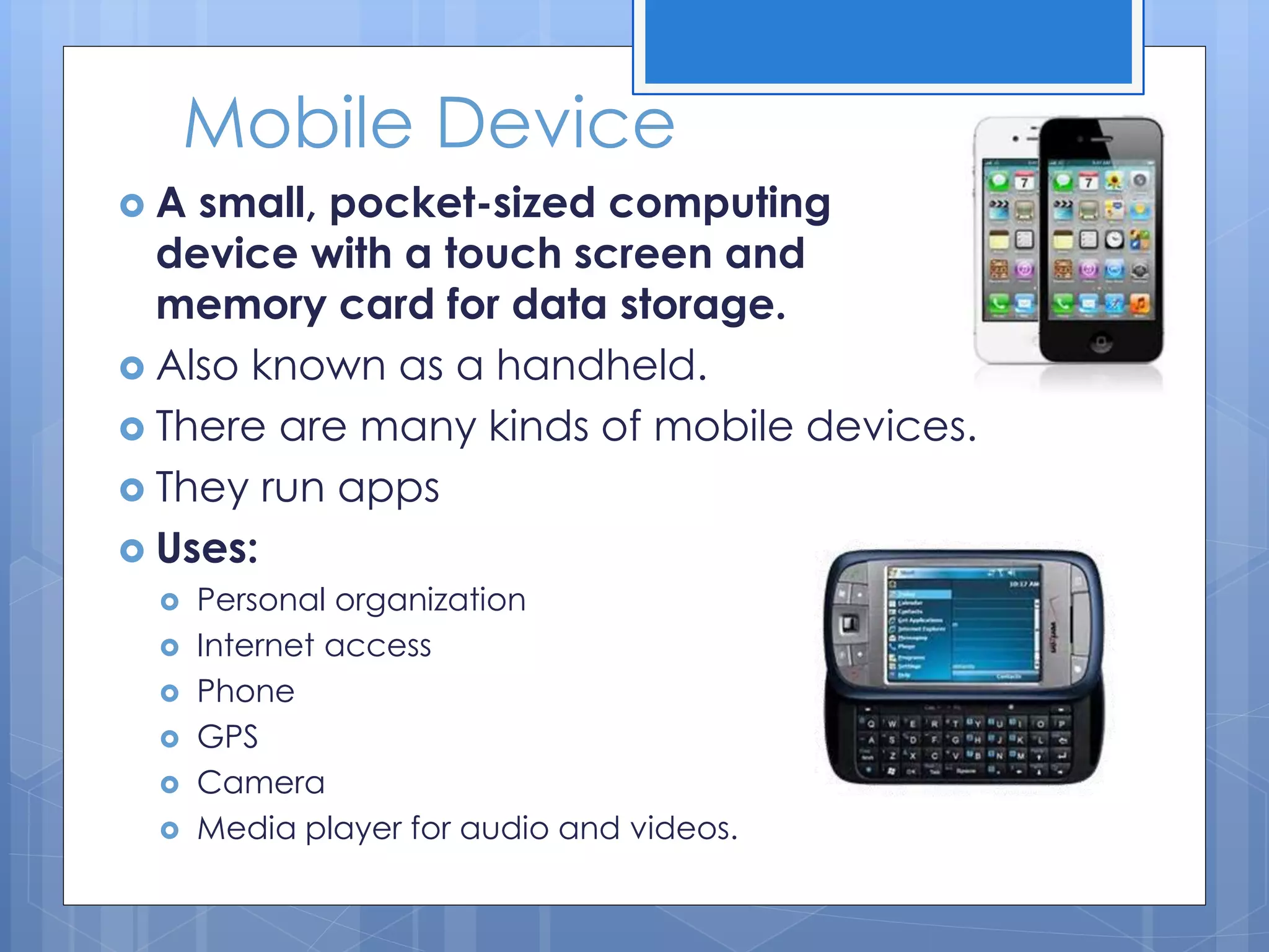 Mobile Device
 A small, pocket-sized computing
device with a touch screen and
memory card for data storage.
 Also known as a handheld.
 There are many kinds of mobile devices.
 They run apps
 Uses:
 Personal organization
 Internet access
 Phone
 GPS
 Camera
 Media player for audio and videos.
 