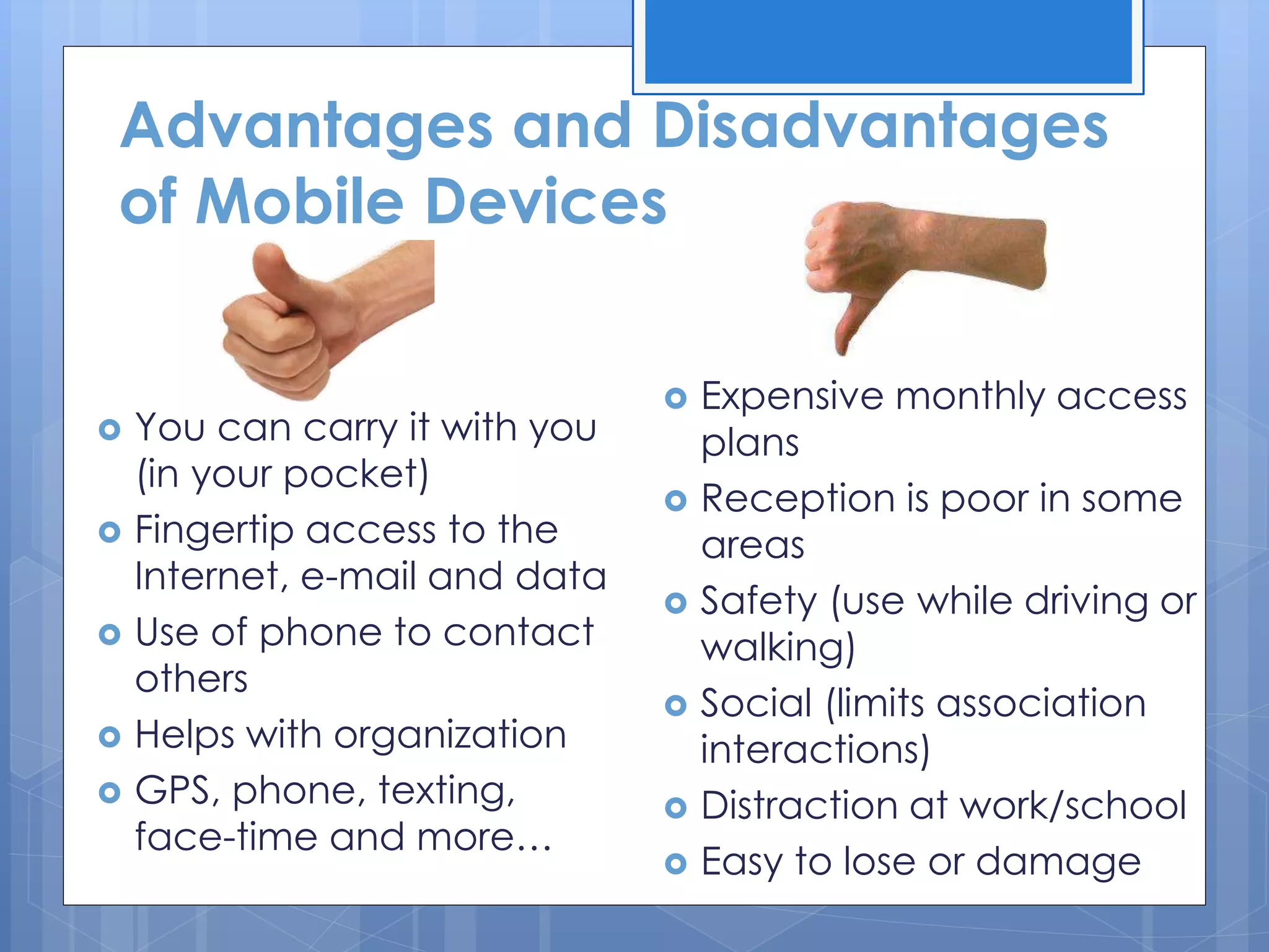 Advantages and Disadvantages
of Mobile Devices
 You can carry it with you
(in your pocket)
 Fingertip access to the
Internet, e-mail and data
 Use of phone to contact
others
 Helps with organization
 GPS, phone, texting,
face-time and more…
 Expensive monthly access
plans
 Reception is poor in some
areas
 Safety (use while driving or
walking)
 Social (limits association
interactions)
 Distraction at work/school
 Easy to lose or damage
 