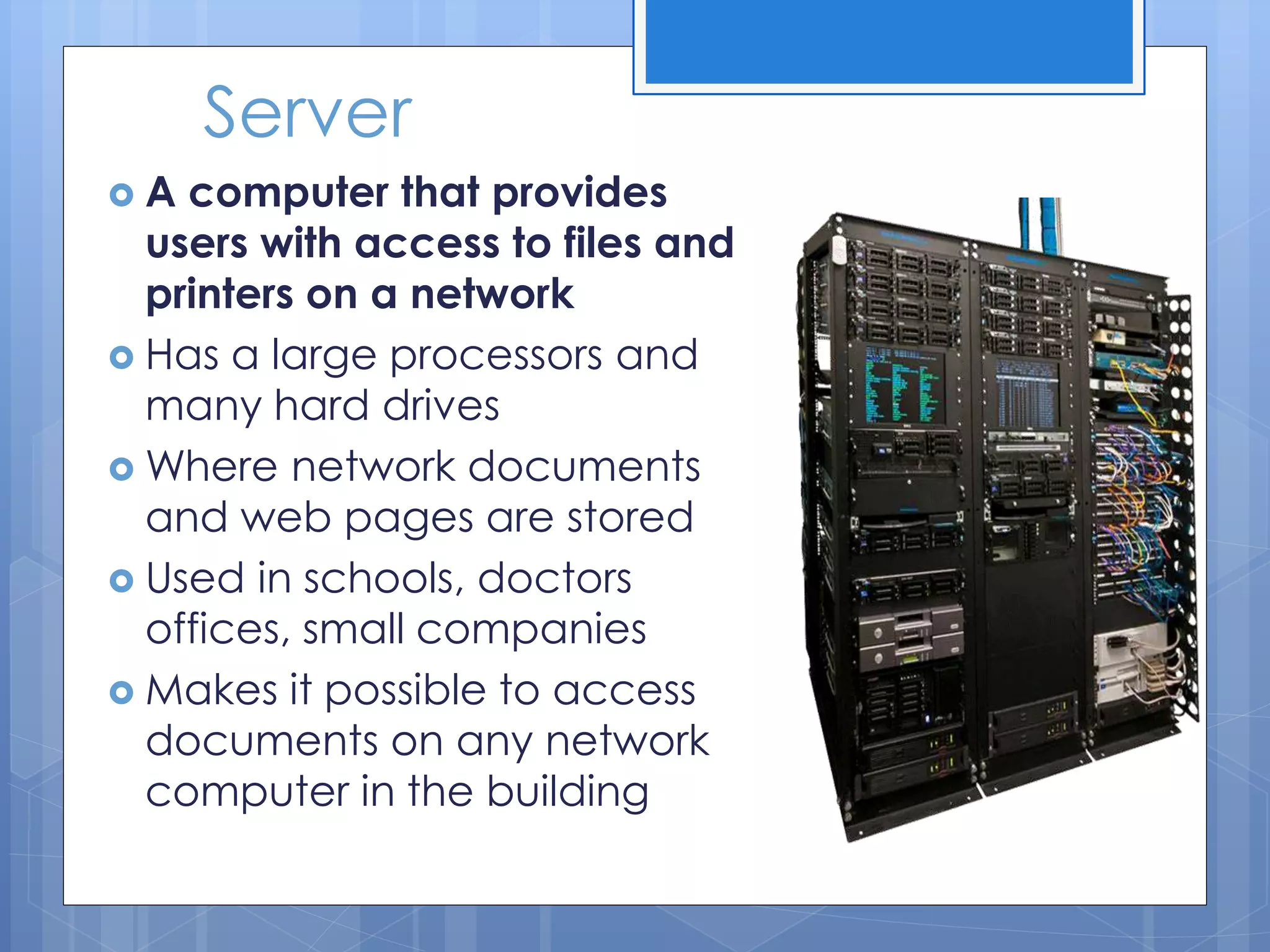 Server
 A computer that provides
users with access to files and
printers on a network
 Has a large processors and
many hard drives
 Where network documents
and web pages are stored
 Used in schools, doctors
offices, small companies
 Makes it possible to access
documents on any network
computer in the building
 