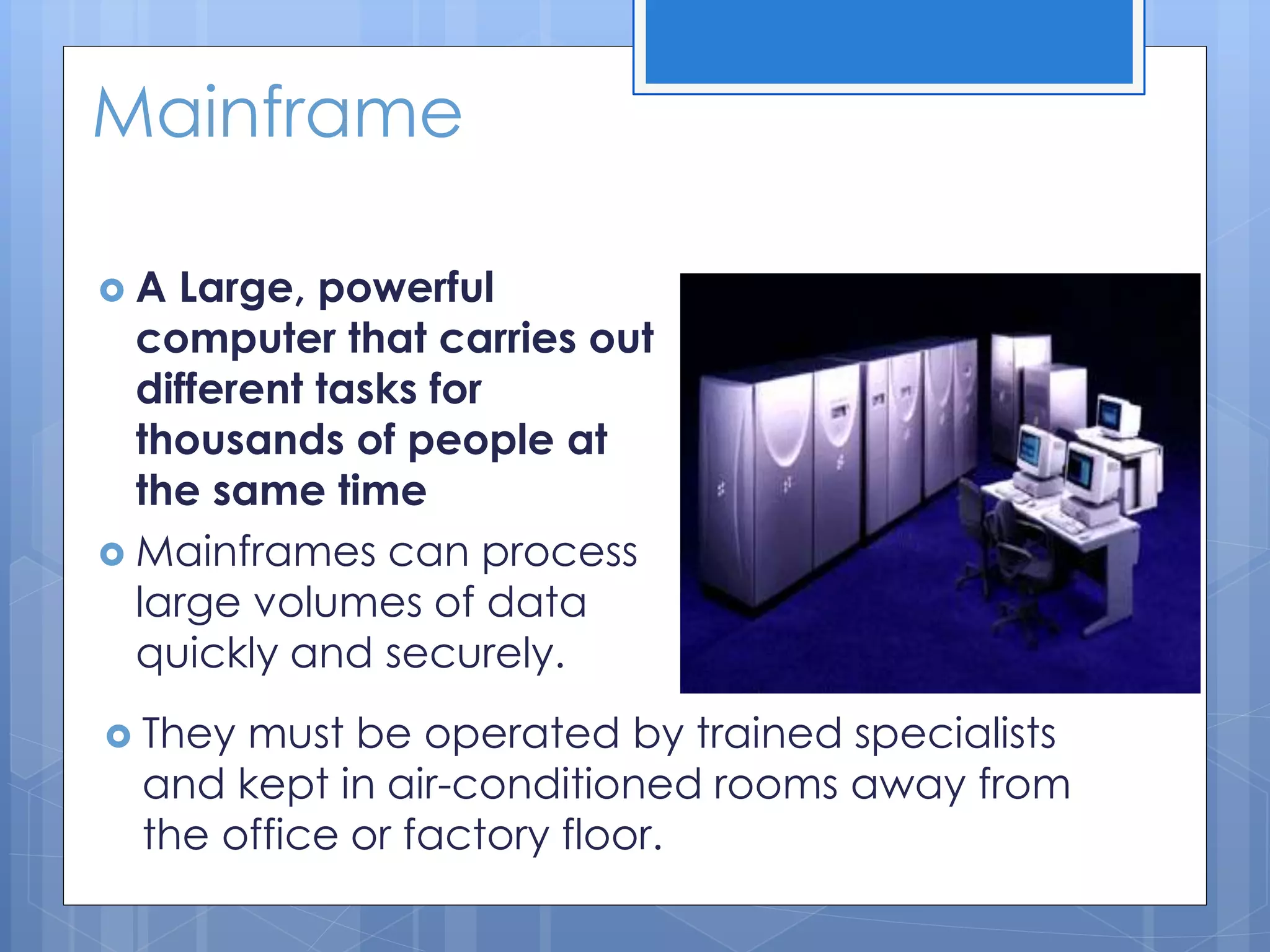 Mainframe
 A Large, powerful
computer that carries out
different tasks for
thousands of people at
the same time
 Mainframes can process
large volumes of data
quickly and securely.
 They must be operated by trained specialists
and kept in air-conditioned rooms away from
the office or factory floor.
 