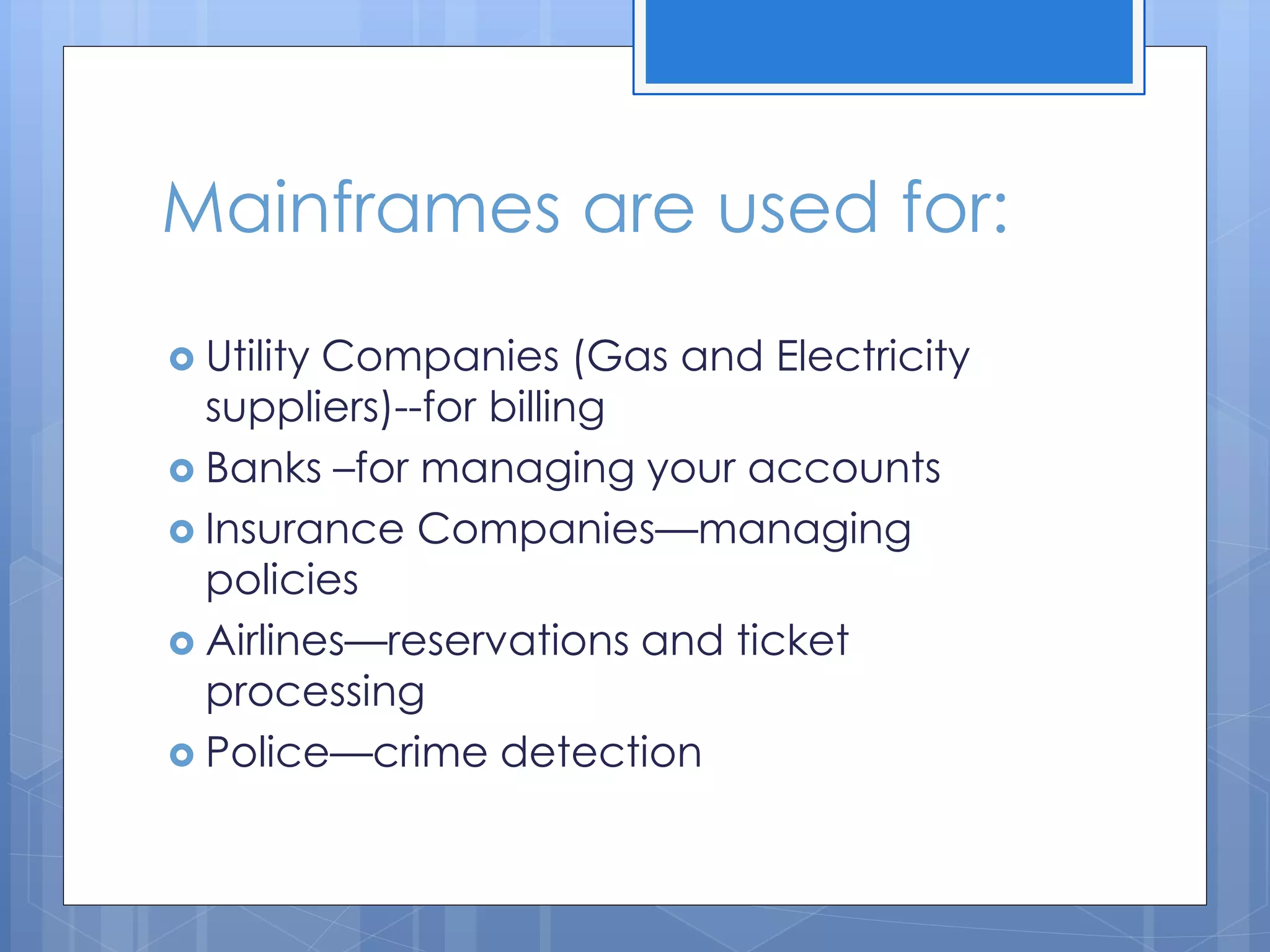 Mainframes are used for:
 Utility Companies (Gas and Electricity
suppliers)--for billing
 Banks –for managing your accounts
 Insurance Companies—managing
policies
 Airlines—reservations and ticket
processing
 Police—crime detection
 