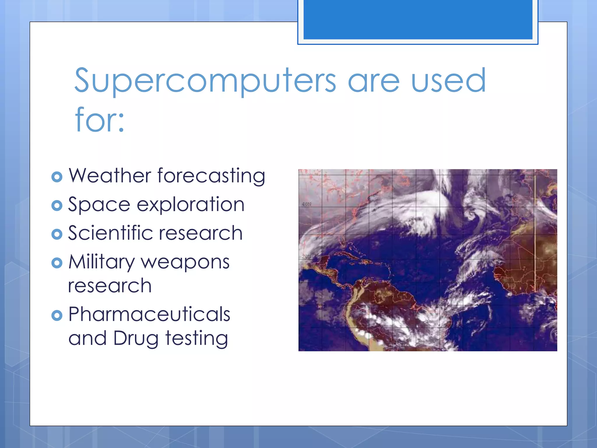 Supercomputers are used
for:
 Weather forecasting
 Space exploration
 Scientific research
 Military weapons
research
 Pharmaceuticals
and Drug testing
 