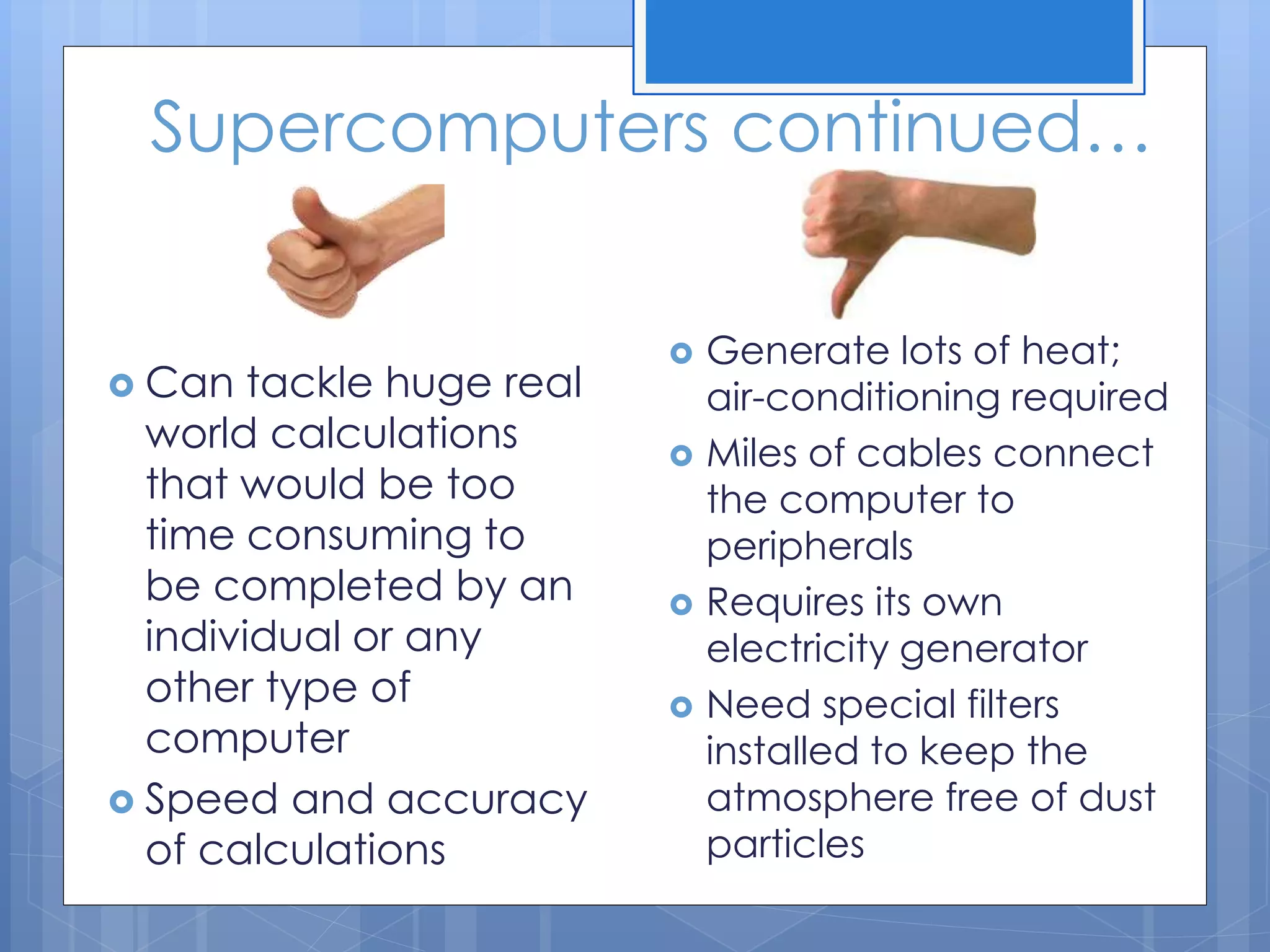 Supercomputers continued…
 Generate lots of heat;
air-conditioning required
 Miles of cables connect
the computer to
peripherals
 Requires its own
electricity generator
 Need special filters
installed to keep the
atmosphere free of dust
particles
 Can tackle huge real
world calculations
that would be too
time consuming to
be completed by an
individual or any
other type of
computer
 Speed and accuracy
of calculations
 