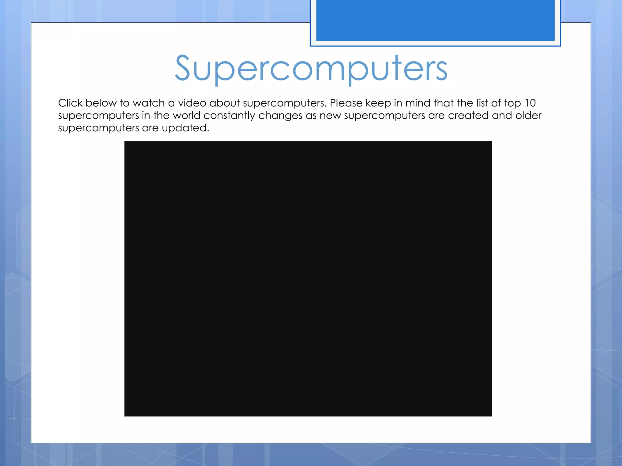 Supercomputers
Click below to watch a video about supercomputers. Please keep in mind that the list of top 10
supercomputers in the world constantly changes as new supercomputers are created and older
supercomputers are updated.
 