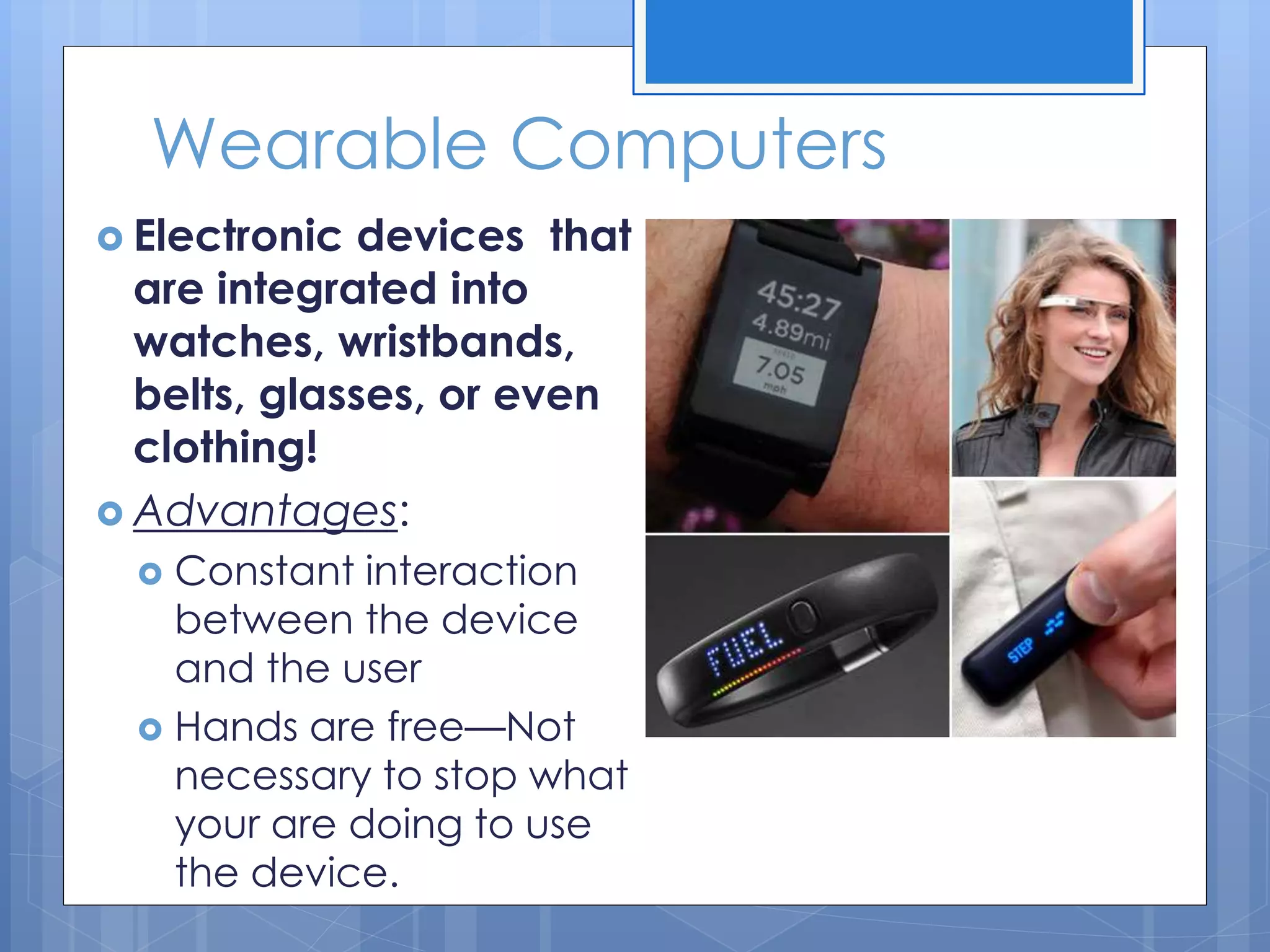 Wearable Computers
 Electronic devices that
are integrated into
watches, wristbands,
belts, glasses, or even
clothing!
 Advantages:
 Constant interaction
between the device
and the user
 Hands are free—Not
necessary to stop what
your are doing to use
the device.
 