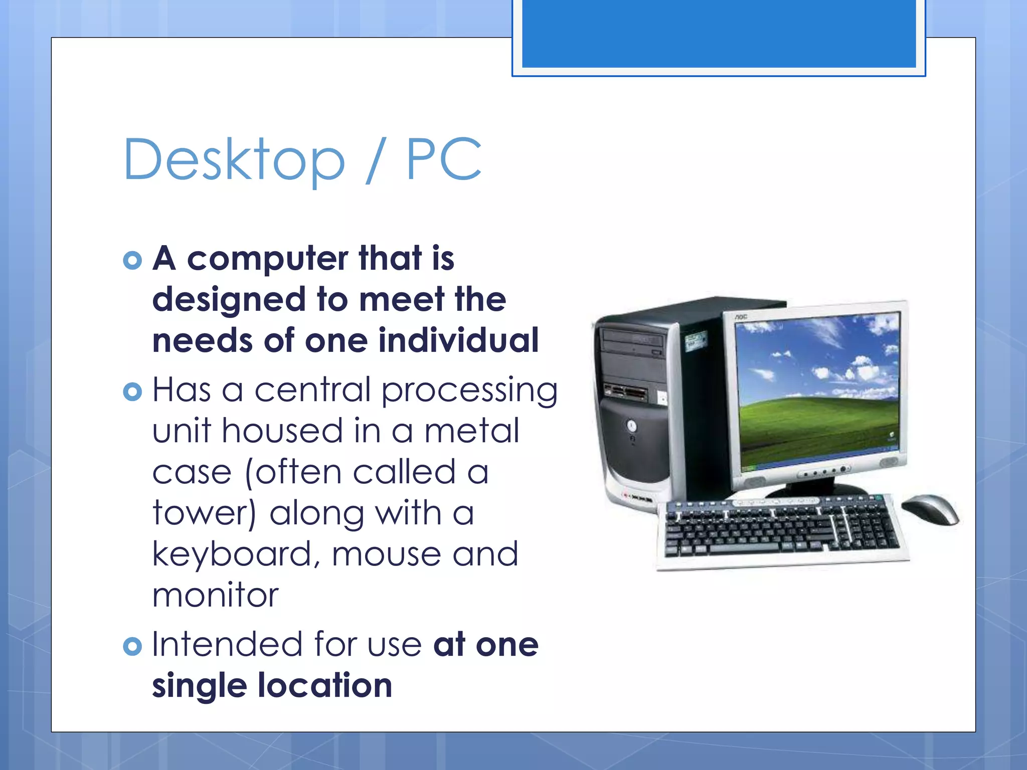 Desktop / PC
 A computer that is
designed to meet the
needs of one individual
 Has a central processing
unit housed in a metal
case (often called a
tower) along with a
keyboard, mouse and
monitor
 Intended for use at one
single location
 