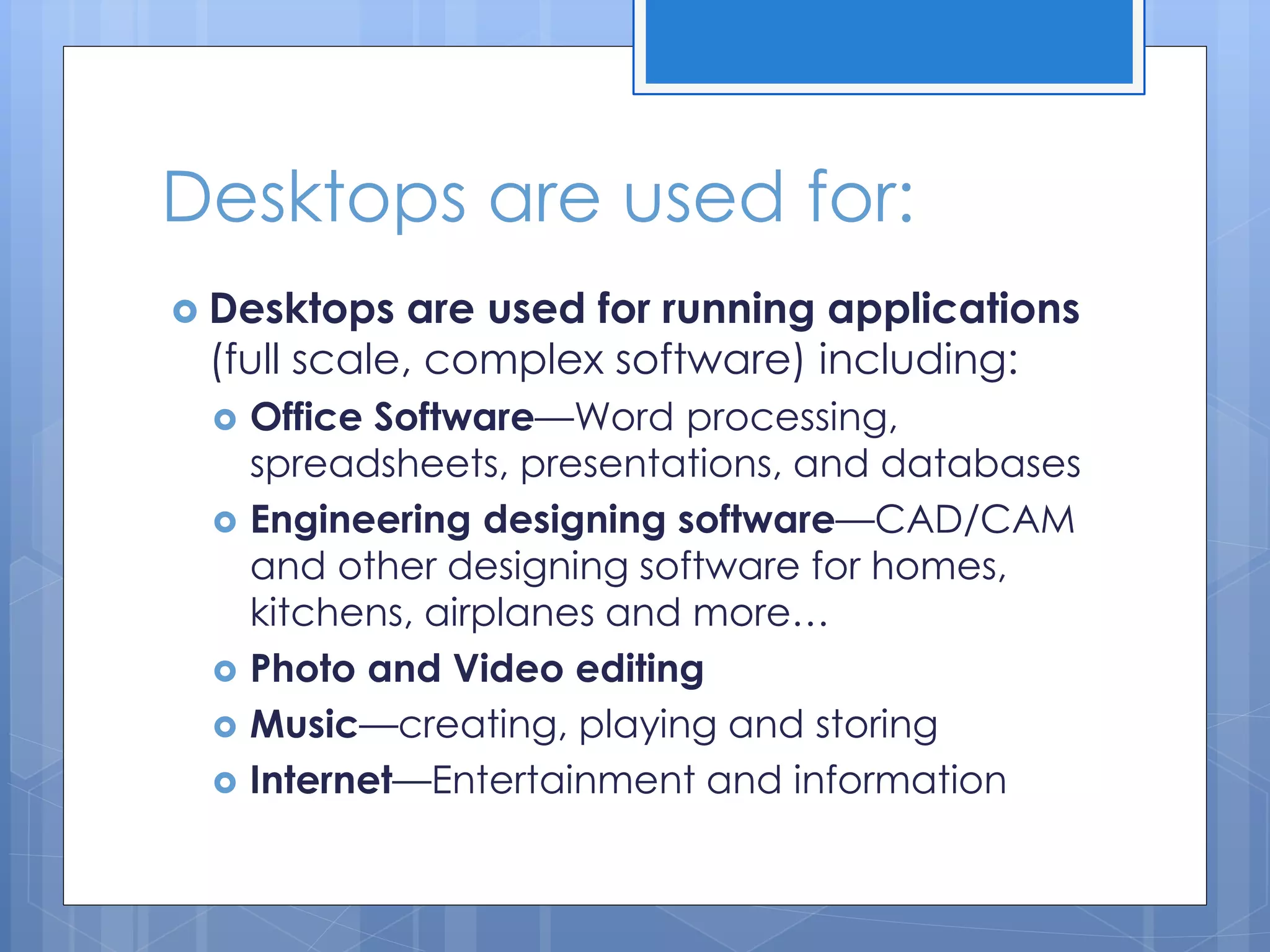 Desktops are used for:
 Desktops are used for running applications
(full scale, complex software) including:
 Office Software—Word processing,
spreadsheets, presentations, and databases
 Engineering designing software—CAD/CAM
and other designing software for homes,
kitchens, airplanes and more…
 Photo and Video editing
 Music—creating, playing and storing
 Internet—Entertainment and information
 
