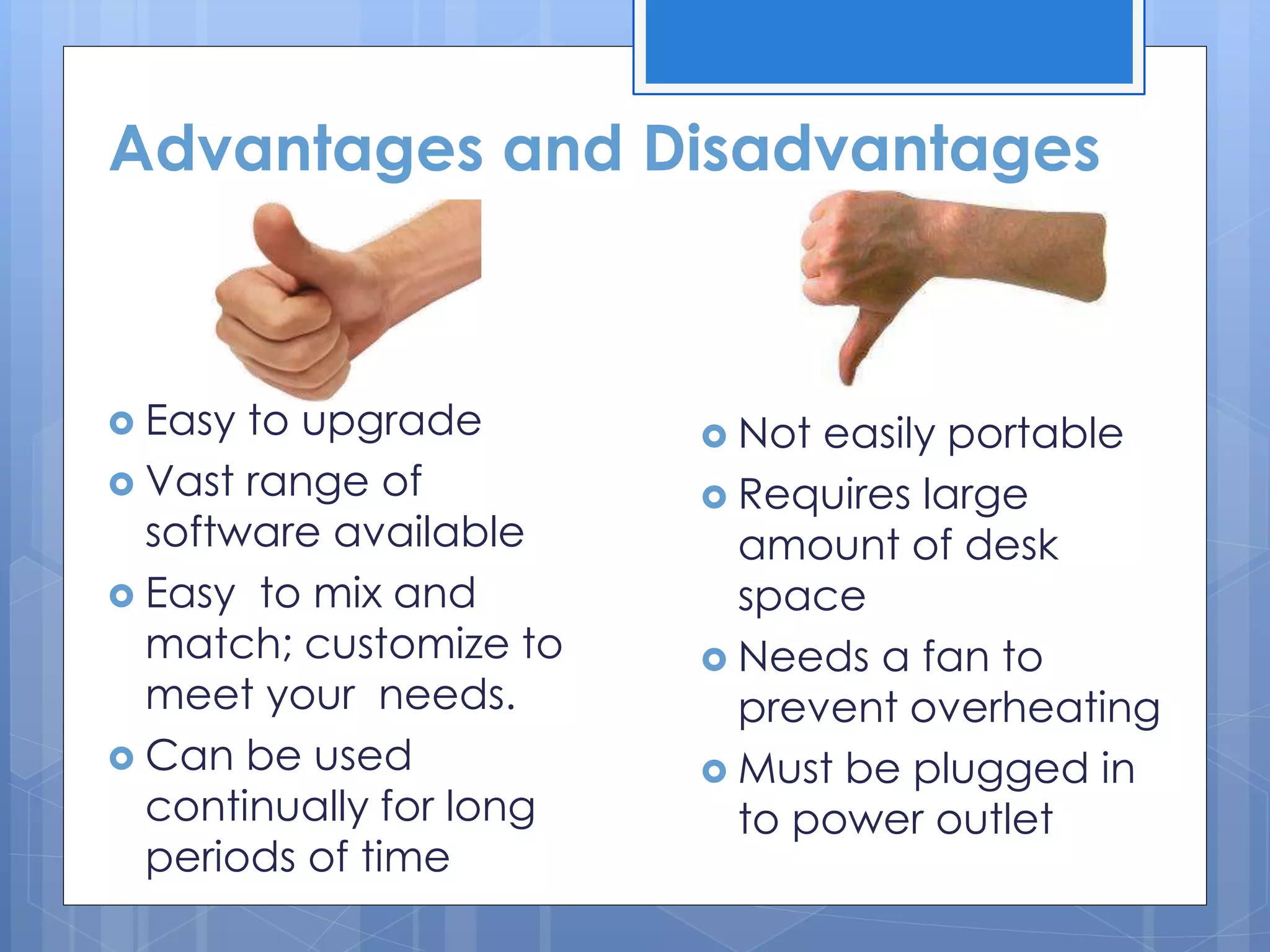Advantages and Disadvantages
 Easy to upgrade
 Vast range of
software available
 Easy to mix and
match; customize to
meet your needs.
 Can be used
continually for long
periods of time
 Not easily portable
 Requires large
amount of desk
space
 Needs a fan to
prevent overheating
 Must be plugged in
to power outlet
 