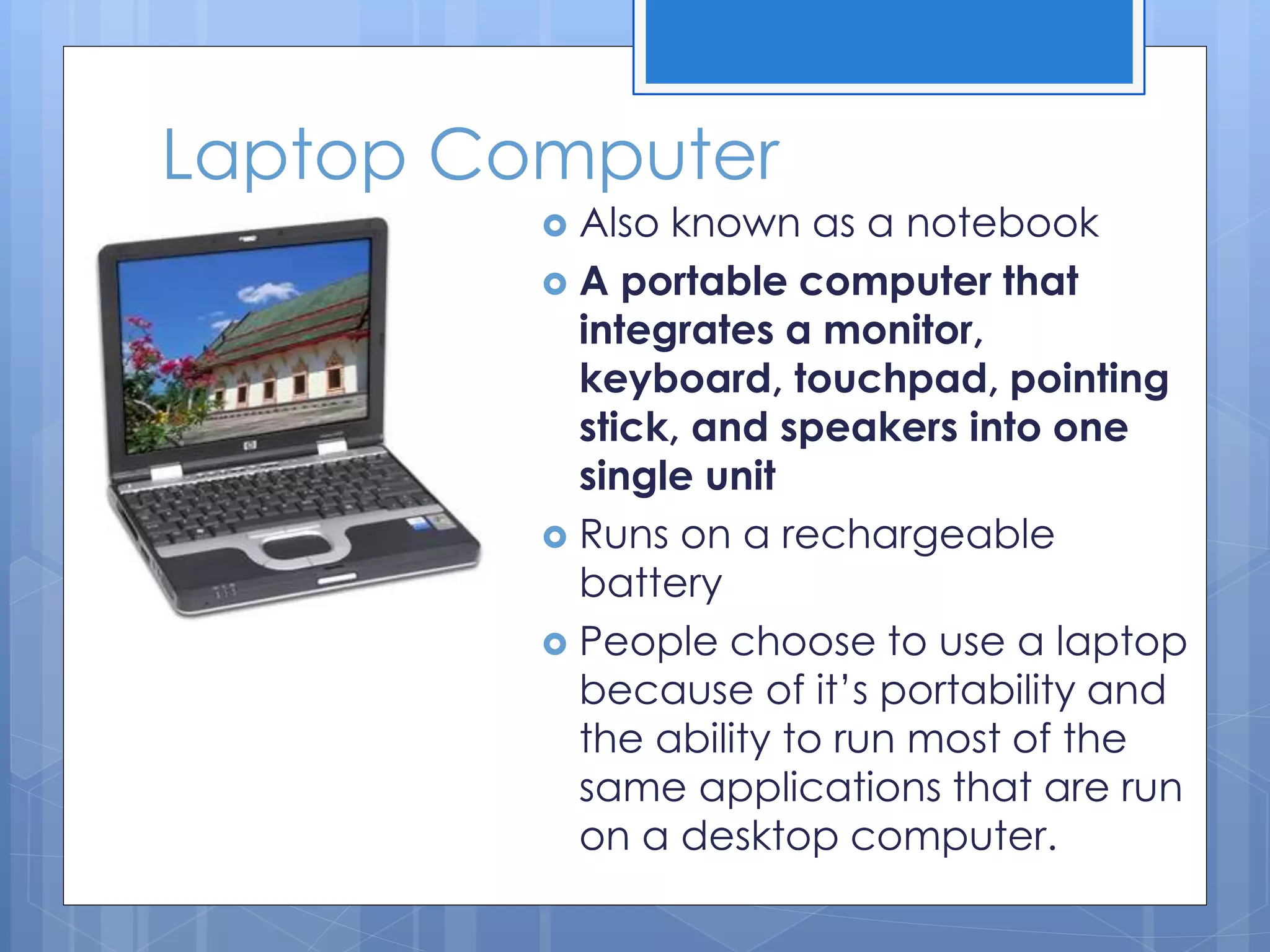 Laptop Computer
 Also known as a notebook
 A portable computer that
integrates a monitor,
keyboard, touchpad, pointing
stick, and speakers into one
single unit
 Runs on a rechargeable
battery
 People choose to use a laptop
because of it’s portability and
the ability to run most of the
same applications that are run
on a desktop computer.
 
