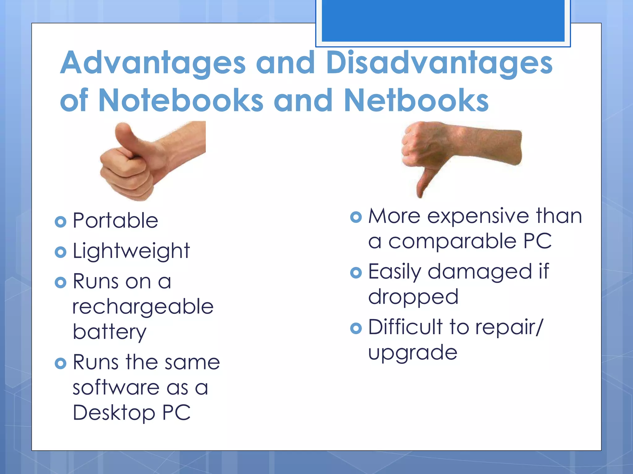 Advantages and Disadvantages
of Notebooks and Netbooks
 Portable
 Lightweight
 Runs on a
rechargeable
battery
 Runs the same
software as a
Desktop PC
 More expensive than
a comparable PC
 Easily damaged if
dropped
 Difficult to repair/
upgrade
 