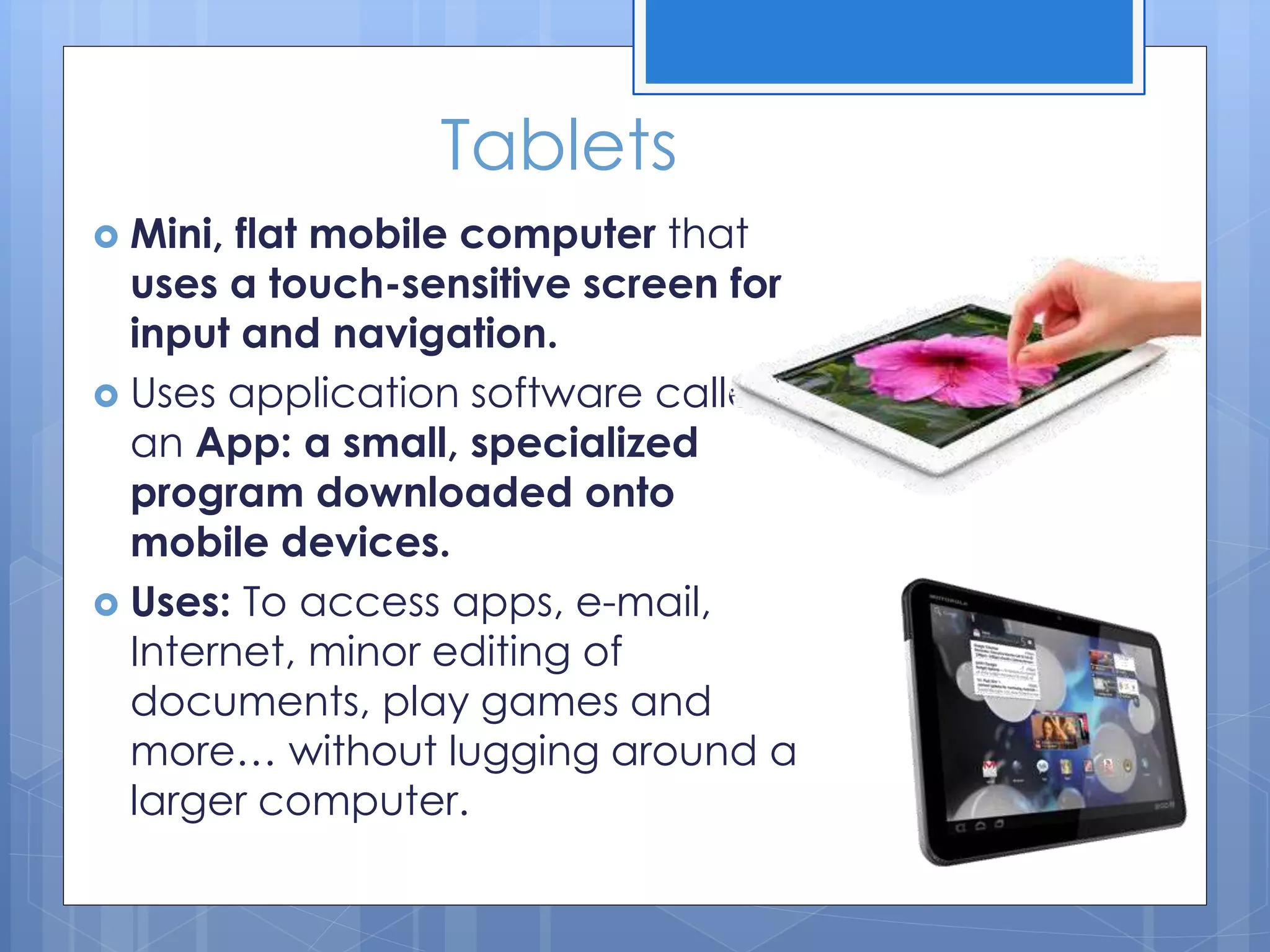 Tablets
 Mini, flat mobile computer that
uses a touch-sensitive screen for
input and navigation.
 Uses application software called
an App: a small, specialized
program downloaded onto
mobile devices.
 Uses: To access apps, e-mail,
Internet, minor editing of
documents, play games and
more… without lugging around a
larger computer.
 