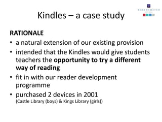 Kindles – a case study
RATIONALE
• a natural extension of our existing provision
• intended that the Kindles would give students
  teachers the opportunity to try a different
  way of reading
• fit in with our reader development
  programme
• purchased 2 devices in 2001
  (Castle Library (boys) & Kings Library (girls))
 