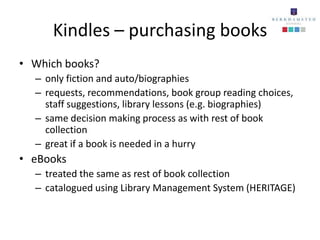 Kindles – purchasing books
• Which books?
  – only fiction and auto/biographies
  – requests, recommendations, book group reading choices,
    staff suggestions, library lessons (e.g. biographies)
  – same decision making process as with rest of book
    collection
  – great if a book is needed in a hurry
• eBooks
  – treated the same as rest of book collection
  – catalogued using Library Management System (HERITAGE)
 