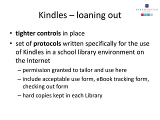 Kindles – loaning out
• tighter controls in place
• set of protocols written specifically for the use
  of Kindles in a school library environment on
  the Internet
  – permission granted to tailor and use here
  – include acceptable use form, eBook tracking form,
    checking out form
  – hard copies kept in each Library
 
