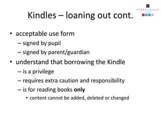 Kindles – loaning out cont.
• acceptable use form
  – signed by pupil
  – signed by parent/guardian
• understand that borrowing the Kindle
  – is a privilege
  – requires extra caution and responsibility
  – is for reading books only
     • content cannot be added, deleted or changed
 