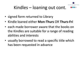 Kindles – loaning out cont.
• signed form returned to Library
• Kindle loaned either Mon-Thurs OR Thurs-Fri
• each made borrower aware that the books on
  the Kindles are suitable for a range of reading
  abilities and interests
• usually borrowed to read a specific title which
  has been requested in advance
 