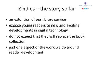 Kindles – the story so far
• an extension of our library service
• expose young readers to new and exciting
  developments in digital technology
• do not expect that they will replace the book
  collection
• just one aspect of the work we do around
  reader development
 