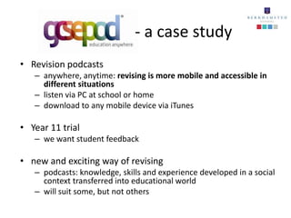 - a case study
• Revision podcasts
   – anywhere, anytime: revising is more mobile and accessible in
     different situations
   – listen via PC at school or home
   – download to any mobile device via iTunes

• Year 11 trial
   – we want student feedback

• new and exciting way of revising
   – podcasts: knowledge, skills and experience developed in a social
     context transferred into educational world
   – will suit some, but not others
 