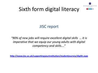Sixth form digital literacy

                            JISC report

 “90% of new jobs will require excellent digital skills … it is
  imperative that we equip our young adults with digital
                competency and skills….”


http://www.jisc.ac.uk/supportingyourinstitution/studentjourney/digilit.aspx
 