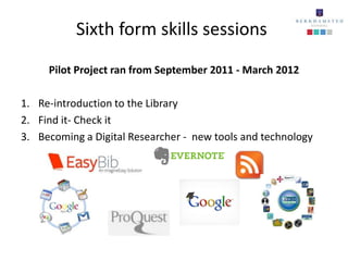 Sixth form skills sessions
     Pilot Project ran from September 2011 - March 2012

1. Re-introduction to the Library
2. Find it- Check it
3. Becoming a Digital Researcher - new tools and technology
 