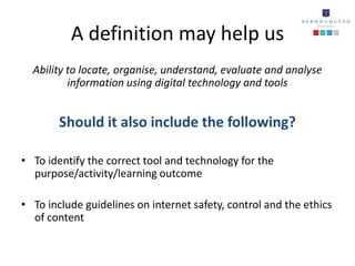 A definition may help us
  Ability to locate, organise, understand, evaluate and analyse
          information using digital technology and tools


        Should it also include the following?

• To identify the correct tool and technology for the
  purpose/activity/learning outcome

• To include guidelines on internet safety, control and the ethics
  of content
 