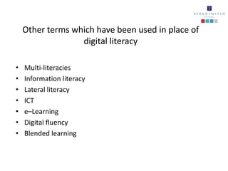 Other terms which have been used in place of
                  digital literacy

•   Multi-literacies
•   Information literacy
•   Lateral literacy
•   ICT
•   e–Learning
•   Digital fluency
•   Blended learning
 