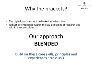 Why the brackets?

• The digital part must not be looked at in isolation
• It must be embedded within the key principles of research and
  within the curriculum


                   Our approach
                    BLENDED
        Build on these core skills, principles and
                experiences across KS3
 