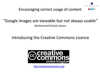 Encouraging correct usage of content

“Google images are viewable but not always usable”
                 Berkhamsted School Library



    Introducing the Creative Commons Licence




                http://creativecommons.org/
 