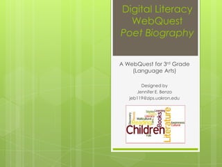Digital Literacy
  WebQuest
Poet Biography


A WebQuest for 3rd Grade
    (Language Arts)

        Designed by
      Jennifer E. Benzo
   jeb119@zips.uakron.edu
 