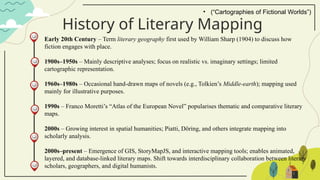 History of Literary Mapping
Early 20th Century – Term literary geography first used by William Sharp (1904) to discuss how
fiction engages with place.
1900s–1950s – Mainly descriptive analyses; focus on realistic vs. imaginary settings; limited
cartographic representation.
1960s–1980s – Occasional hand-drawn maps of novels (e.g., Tolkien’s Middle-earth); mapping used
mainly for illustrative purposes.
1990s – Franco Moretti’s “Atlas of the European Novel” popularises thematic and comparative literary
maps.
2000s – Growing interest in spatial humanities; Piatti, Döring, and others integrate mapping into
scholarly analysis.
2000s–present – Emergence of GIS, StoryMapJS, and interactive mapping tools; enables animated,
layered, and database-linked literary maps. Shift towards interdisciplinary collaboration between literary
scholars, geographers, and digital humanists.
• (“Cartographies of Fictional Worlds”)
 