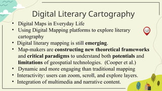 Digital Literary Cartography
• Digital Maps in Everyday Life
• Using Digital Mapping platforms to explore literary
cartography
• Digital literary mapping is still emerging.
• Map-makers are constructing new theoretical frameworks
and critical paradigms to understand both potentials and
limitations of geospatial technologies. (Cooper et al.)
• Dynamic and more engaging than traditional mapping
• Interactivity: users can zoom, scroll, and explore layers.
• Integration of multimedia and narrative content.
 