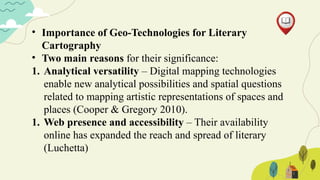 • Importance of Geo-Technologies for Literary
Cartography
• Two main reasons for their significance:
1. Analytical versatility – Digital mapping technologies
enable new analytical possibilities and spatial questions
related to mapping artistic representations of spaces and
places (Cooper & Gregory 2010).
1. Web presence and accessibility – Their availability
online has expanded the reach and spread of literary
(Luchetta)
 