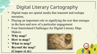 Digital Literary Cartography
• Digital maps are spatial media that transmit and reshape
narration,
• Playing an important role in signifying the text that emerges
in the here and now of a particular engagement
• Four Interrelated Challenges for Digital Literary Map-
Makers
• Why map?
• How to map?
• What to map?
• Beyond the map?
(Cooper et al.)
 