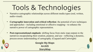 Tools & Technologies
Google My Maps
ArcGIS
StoryMap
• Narrative-cartographic relationships across different media types (oral, written,
audio-visual).
• Cartographic innovation and critical reflection: the potential of new techniques
and approaches—including emotional or affective mapping—to enhance the
narrative power of cartographic representation.
• Post-representational emphasis: shifting focus from static map outputs to the
narratives encapsulating their creation, purpose, and use—reflecting a dynamic,
process-aware understanding of cartography. (Caquard and Cartwright)
 