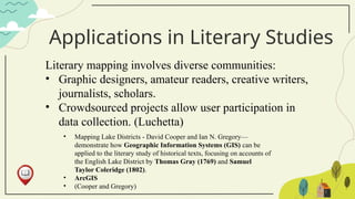 Applications in Literary Studies
Literary mapping involves diverse communities:
• Graphic designers, amateur readers, creative writers,
journalists, scholars.
• Crowdsourced projects allow user participation in
data collection. (Luchetta)
• Mapping Lake Districts - David Cooper and Ian N. Gregory—
demonstrate how Geographic Information Systems (GIS) can be
applied to the literary study of historical texts, focusing on accounts of
the English Lake District by Thomas Gray (1769) and Samuel
Taylor Coleridge (1802).
• ArcGIS
• (Cooper and Gregory)
 