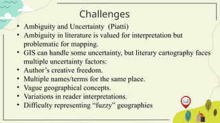 Challenges
• Ambiguity and Uncertainty (Piatti)
• Ambiguity in literature is valued for interpretation but
problematic for mapping.
• GIS can handle some uncertainty, but literary cartography faces
multiple uncertainty factors:
• Author’s creative freedom.
• Multiple names/terms for the same place.
• Vague geographical concepts.
• Variations in reader interpretations.
• Difficulty representing “fuzzy” geographies
 