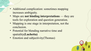 • Additional complication: sometimes mapping
increases ambiguity.
• Maps are not binding interpretations — they are
tools for exploration and question generation.
• Mapping is one stage in interpretation, not the
conclusion.
• Potential for blending narrative time and
spatiality(Luchetta)
• Emotion and subjectivity(Thomas)
 