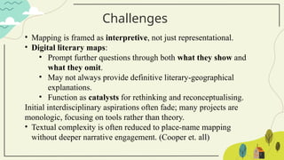 Challenges
• Mapping is framed as interpretive, not just representational.
• Digital literary maps:
• Prompt further questions through both what they show and
what they omit.
• May not always provide definitive literary-geographical
explanations.
• Function as catalysts for rethinking and reconceptualising.
Initial interdisciplinary aspirations often fade; many projects are
monologic, focusing on tools rather than theory.
• Textual complexity is often reduced to place-name mapping
without deeper narrative engagement. (Cooper et. all)
 