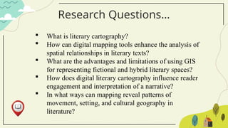 Research Questions…
 What is literary cartography?
 How can digital mapping tools enhance the analysis of
spatial relationships in literary texts?
 What are the advantages and limitations of using GIS
for representing fictional and hybrid literary spaces?
 How does digital literary cartography influence reader
engagement and interpretation of a narrative?
 In what ways can mapping reveal patterns of
movement, setting, and cultural geography in
literature?
 
