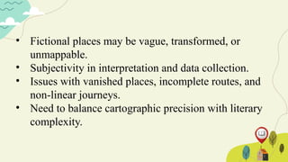 • Fictional places may be vague, transformed, or
unmappable.
• Subjectivity in interpretation and data collection.
• Issues with vanished places, incomplete routes, and
non-linear journeys.
• Need to balance cartographic precision with literary
complexity.
 