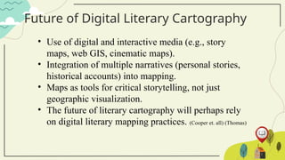 Future of Digital Literary Cartography
• Use of digital and interactive media (e.g., story
maps, web GIS, cinematic maps).
• Integration of multiple narratives (personal stories,
historical accounts) into mapping.
• Maps as tools for critical storytelling, not just
geographic visualization.
• The future of literary cartography will perhaps rely
on digital literary mapping practices. (Cooper et. all) (Thomas)
 