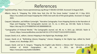 References
OpenStreetMap, https://www.openstreetmap.org/#map=7/38.001/129.820. Accessed 13 August 2025.
Alberts, Hana R. “Mapping The 1920s New York City Of The Great Gatsby.” Curbed NY, 9 May 2013,
https://ny.curbed.com/maps/mapping-the-1920s-new-york-city-of-the-great-gatsby. Accessed 13 August
2025.
Caquard, Sébastien, and William Cartwright. “Narrative Cartography: From Mapping Stories to the Narrative of
Maps and Mapping.” The Cartographic Journal, vol. 51, no. 2, 2014, pp. 101-106. Taylor & Francis,
https://doi.org/10.1179/0008704114Z.000000000130.
“Cartographies of Fictional Worlds.” The Cartographic Journal, vol. 48, no. 4, 2011, pp. 218-223. Taylor &
Francis, https://www.tandfonline.com/doi/full/10.1179/174327711X13190991350051.
Cooper, David, et al., editors. Literary Mapping in the Digital Age. Routledge, 2017.
Cooper, David, et al. “Rethinking Literary Mapping.” Literary Mapping in the Digital Age, edited by David
Cooper, et al., Routledge, 2017.
Cooper, David, and Ian N. Gregory. “Mapping the English Lake District: a literary GIS.” Transactions of the
Institute of British Geographers, vol. 36, no. 1, 2011, pp. 89-108. JSTOR,
https://www.jstor.org/stable/23020843.
 