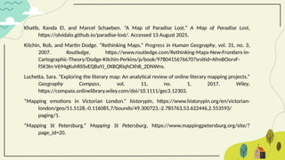 Khatib, Randa El, and Marcel Schaeben. “A Map of Paradise Lost.” A Map of Paradise Lost,
https://olvidalo.github.io/paradise-lost/. Accessed 13 August 2025.
Kitchin, Rob, and Martin Dodge. “Rethinking Maps.” Progress in Human Geography, vol. 31, no. 3,
2007. Routledge, https://www.routledge.com/Rethinking-Maps-New-Frontiers-in-
Cartographic-Theory/Dodge-Kitchin-Perkins/p/book/9780415676670?srsltid=AfmBOorvF-
f5K3In-V694gKuhRliSvEQBaYJ_0XBQRlqhCXhB_2DNWns.
Luchetta, Sara. “Exploring the literary map: An analytical review of online literary mapping projects.”
Geography Compass, vol. 11, no. 1, 2017. Wiley,
https://compass.onlinelibrary.wiley.com/doi/10.1111/gec3.12303.
“Mapping emotions in Victorian London.” historypin, https://www.historypin.org/en/victorian-
london/geo/51.5128,-0.116085,7/bounds/49.300723,-2.785763,53.622446,2.553593/
paging/1.
“Mapping St Petersburg.” Mapping St Petersburg, https://www.mappingpetersburg.org/site/?
page_id=20.
 