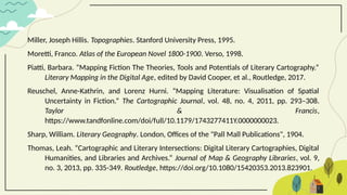 Miller, Joseph Hillis. Topographies. Stanford University Press, 1995.
Moretti, Franco. Atlas of the European Novel 1800-1900. Verso, 1998.
Piatti, Barbara. “Mapping Fiction The Theories, Tools and Potentials of Literary Cartography.”
Literary Mapping in the Digital Age, edited by David Cooper, et al., Routledge, 2017.
Reuschel, Anne-Kathrin, and Lorenz Hurni. “Mapping Literature: Visualisation of Spatial
Uncertainty in Fiction.” The Cartographic Journal, vol. 48, no. 4, 2011, pp. 293–308.
Taylor & Francis,
https://www.tandfonline.com/doi/full/10.1179/1743277411Y.0000000023.
Sharp, William. Literary Geography. London, Offices of the "Pall Mall Publications", 1904.
Thomas, Leah. “Cartographic and Literary Intersections: Digital Literary Cartographies, Digital
Humanities, and Libraries and Archives.” Journal of Map & Geography Libraries, vol. 9,
no. 3, 2013, pp. 335-349. Routledge, https://doi.org/10.1080/15420353.2013.823901.
 